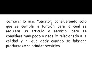comprar lo más “barato”, considerando solo que se cumpla la función para lo cual se requiere un artículo o servicio, pero se considera muy poco o nada lo relacionado a la calidad y ni que decir cuando se fabrican productos o se brindan servicios.