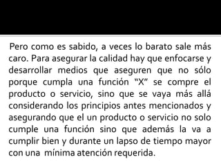 Pero como es sabido, a veces lo barato sale más caro. Para asegurar la calidad hay que enfocarse y desarrollar medios que aseguren que no sólo porque cumpla una función “X” se compre el producto o servicio, sino que se vaya más allá considerando los principios antes mencionados y asegurando que el un producto o servicio no solo cumple una función sino que además la va a cumplir bien y durante un lapso de tiempo mayor con una  mínima atención requerida.  