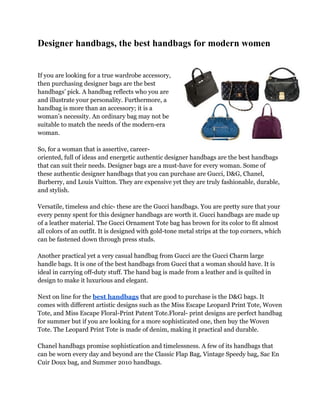 Designer handbags, the best handbags for modern women


If you are looking for a true wardrobe accessory,
then purchasing designer bags are the best
handbags’ pick. A handbag reflects who you are
and illustrate your personality. Furthermore, a
handbag is more than an accessory; it is a
woman’s necessity. An ordinary bag may not be
suitable to match the needs of the modern-era
woman.

So, for a woman that is assertive, career-
oriented, full of ideas and energetic authentic designer handbags are the best handbags
that can suit their needs. Designer bags are a must-have for every woman. Some of
these authentic designer handbags that you can purchase are Gucci, D&G, Chanel,
Burberry, and Louis Vuitton. They are expensive yet they are truly fashionable, durable,
and stylish.

Versatile, timeless and chic- these are the Gucci handbags. You are pretty sure that your
every penny spent for this designer handbags are worth it. Gucci handbags are made up
of a leather material. The Gucci Ornament Tote bag has brown for its color to fit almost
all colors of an outfit. It is designed with gold-tone metal strips at the top corners, which
can be fastened down through press studs.

Another practical yet a very casual handbag from Gucci are the Gucci Charm large
handle bags. It is one of the best handbags from Gucci that a woman should have. It is
ideal in carrying off-duty stuff. The hand bag is made from a leather and is quilted in
design to make it luxurious and elegant.

Next on line for the best handbags that are good to purchase is the D&G bags. It
comes with different artistic designs such as the Miss Escape Leopard Print Tote, Woven
Tote, and Miss Escape Floral-Print Patent Tote.Floral- print designs are perfect handbag
for summer but if you are looking for a more sophisticated one, then buy the Woven
Tote. The Leopard Print Tote is made of denim, making it practical and durable.

Chanel handbags promise sophistication and timelessness. A few of its handbags that
can be worn every day and beyond are the Classic Flap Bag, Vintage Speedy bag, Sac En
Cuir Doux bag, and Summer 2010 handbags.
 