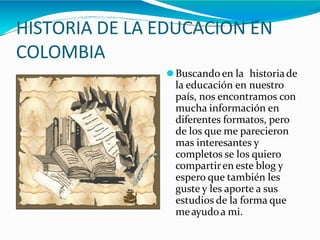 HISTORIA DE LA EDUCACION EN
COLOMBIA
⚫Buscando en la historiade
la educación en nuestro
país, nos encontramos con
mucha información en
diferentes formatos, pero
de los que me parecieron
mas interesantes y
completos se los quiero
compartiren este blog y
espero que también les
guste y les aporte a sus
estudios de la forma que
meayudoa mi.
 
