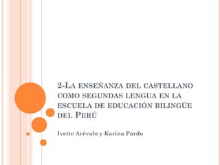 2-LA ENSEÑANZA DEL CASTELLANO
COMO SEGUNDAS LENGUA EN LA
ESCUELA DE EDUCACIÓN BILINGÜE
DEL PERÚ

Ivette Arévalo y Karina Pardo
 