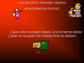 ¡ Les encanta manejar objetos,
         ensuciarse sus manos!




  ¡ Que sólo manejen ideas, únicamente ideas!
¡ Que no ocupen las manos trino el diablo!
 