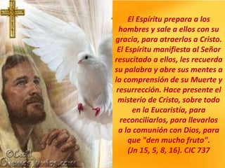 El Espíritu prepara a los
hombres y sale a ellos con su
gracia, para atraerlos a Cristo.
El Espíritu manifiesta al Señor
resucitado a ellos, les recuerda
su palabra y abre sus mentes a
la comprensión de su Muerte y
resurrección. Hace presente el
misterio de Cristo, sobre todo
en la Eucaristía, para
reconciliarlos, para llevarlos
a la comunión con Dios, para
que "den mucho fruto".
(Jn 15, 5, 8, 16). CIC 737
 