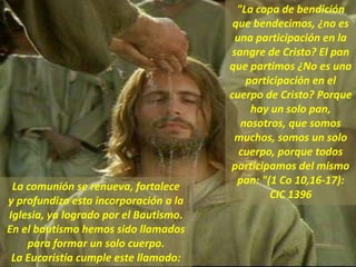 "La copa de bendición
que bendecimos, ¿no es
una participación en la
sangre de Cristo? El pan
que partimos ¿No es una
participación en el
cuerpo de Cristo? Porque
hay un solo pan,
nosotros, que somos
muchos, somos un solo
cuerpo, porque todos
participamos del mismo
pan: "(1 Co 10,16-17):
CIC 1396
La comunión se renueva, fortalece
y profundiza esta incorporación a la
Iglesia, ya logrado por el Bautismo.
En el bautismo hemos sido llamados
para formar un solo cuerpo.
La Eucaristía cumple este llamado:
 