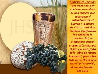 MATERIALES Y SIGNOS
“Los signos del pan
y del vino se vuelven,
de una manera que
sobrepasa el
entendimiento, el
Cuerpo y la Sangre
de Cristo; continúan
también significando
la bondad de la
creación. Así, en
el Ofertorio damos
gracias al Creador por
el pan y el vino, fruto
de la "obra de manos
humanas", pero sobre
todo como "fruto de la
tierra" y "de la vid",
dones del Creador.
CIC 1333
 
