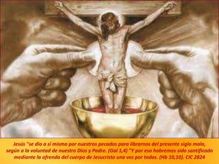Jesús "se dio a sí mismo por nuestros pecados para librarnos del presente siglo malo,
según a la voluntad de nuestro Dios y Padre. (Gal 1,4) "Y por eso habremos sido santificado
mediante la ofrenda del cuerpo de Jesucristo una vez por todas. (Hb 10,10). CIC 2824
 