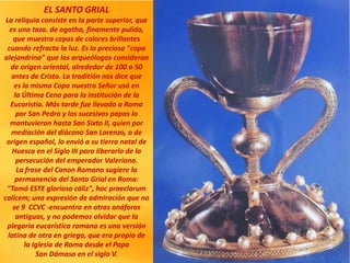 EL SANTO GRIAL
La reliquia consiste en la parte superior, que
es una taza. de agatha, finamente pulido,
que muestra cepas de colores brillantes
cuando refracta la luz. Es la preciosa "copa
alejandrina" que los arqueólogos consideran
de origen oriental, alrededor de 100 a 50
antes de Cristo. La traditión nos dice que
es la misma Copa nuestro Señor usó en
la Última Cena para la institución de la
Eucaristía. Más tarde fue llevado a Roma
por San Pedro y los sucesivos papas lo
mantuvieron hasta San Sixto II, quien por
mediación del diácono San Lorenzo, o de
origen español, lo envió a su tierra natal de
Huesca en el Siglo III para liberarlo de la
persecución del emperador Valeriano.
La frase del Canon Romano sugiere la
permanencia del Santo Grial en Roma:
"Tomó ESTE glorioso cáliz", hoc praeclarum
calicem; una expresión de admiración que no
se 9 CCVC -encuentra en otras anáforas
antiguas, y no podemos olvidar que la
plegaria eucarística romana es una versión
latina de otra en griego, que era propio de
la Iglesia de Roma desde el Papa
San Dámaso en el siglo V.
 