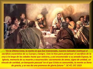 .
"En la Última Cena, la noche en que fue traicionado, nuestro Salvador instituyó el
sacrificio eucarístico de su Cuerpo y Sangre. Esto lo hizo para perpetuar el sacrificio de la
cruz a lo largo de las edades hasta que volviera, y así encomendar a su amada Esposa, la
Iglesia, memoria de su muerte y resurrección: sacramento de amor, signo de unidad, un
vínculo de caridad, un banquete pascual 'en el que Cristo es consumido, la mente se llena
de gracia, y se nos da una promesa de gloria futura ". SC 47, CIC 1323
 