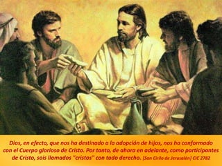 Dios, en efecto, que nos ha destinado a la adopción de hijos, nos ha conformado
con el Cuerpo glorioso de Cristo. Por tanto, de ahora en adelante, como participantes
de Cristo, sois llamados "cristos" con todo derecho. [San Cirilo de Jerusalén] CIC 2782
 