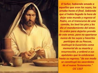 El Señor, habiendo amado a
aquellos que eran los suyos, los
amaba hasta el final. Sabiendo
que el había llegado la hora de
dejar esto mundo y regreso al
Padre, en el transcurso de una
comida, les lavó los pies y les
dio el mandamiento del amor.
En orden para dejarles prenda
de este amor, para no apartarse
nunca de los suyos y hacerlos
partícipes de su Pascua,
instituyó la Eucaristía como
memorial de su muerte y
resurrección, y ordenó a sus
apóstoles que la celebraran
hasta su regreso; "de ese modo
se constituyó los sacerdotes
de el nuevo Testamento."
CIC 1337
 