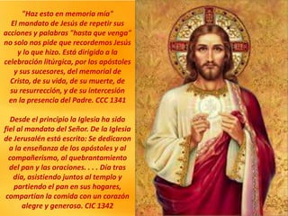 "Haz esto en memoria mía"
El mandato de Jesús de repetir sus
acciones y palabras "hasta que venga"
no solo nos pide que recordemos Jesús
y lo que hizo. Está dirigido a la
celebración litúrgica, por los apóstoles
y sus sucesores, del memorial de
Cristo, de su vida, de su muerte, de
su resurrección, y de su intercesión
en la presencia del Padre. CCC 1341
Desde el principio la Iglesia ha sido
fiel al mandato del Señor. De la Iglesia
de Jerusalén está escrito: Se dedicaron
a la enseñanza de los apóstoles y al
compañerismo, al quebrantamiento
del pan y las oraciones. . . . Día tras
día, asistiendo juntos al templo y
partiendo el pan en sus hogares,
compartían la comida con un corazón
alegre y generoso. CIC 1342
 