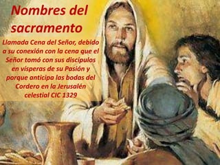 Llamada Cena del Señor, debido
a su conexión con la cena que el
Señor tomó con sus discípulos
en vísperas de su Pasión y
porque anticipa las bodas del
Cordero en la Jerusalén
celestial CIC 1329
Nombres del
sacramento
 