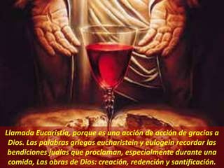 Llamada Eucaristía, porque es una acción de acción de gracias a
Dios. Las palabras griegas eucharistein y eulogein recordar las
bendiciones judías que proclaman, especialmente durante una
comida, Las obras de Dios: creación, redención y santificación.
 