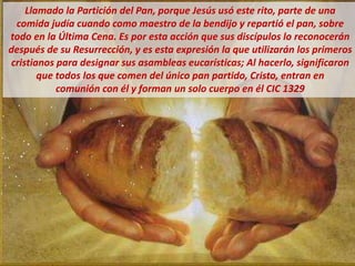Llamado la Partición del Pan, porque Jesús usó este rito, parte de una
comida judía cuando como maestro de la bendijo y repartió el pan, sobre
todo en la Última Cena. Es por esta acción que sus discípulos lo reconocerán
después de su Resurrección, y es esta expresión la que utilizarán los primeros
cristianos para designar sus asambleas eucarísticas; Al hacerlo, significaron
que todos los que comen del único pan partido, Cristo, entran en
comunión con él y forman un solo cuerpo en él CIC 1329
 
