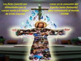 Los fieles (sancti) son
alimentados por el
cuerpo santo y la sangre
de Cristo (sancta)
crecer en la comunión del
Espíritu Santo (koinonia)
para comunicarlo al mundo.
- CIC948
 