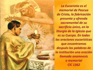 La Eucaristía es el
memorial de Pascua
de Cristo, la fabricación
presente y ofrenda
sacramental de su
sacrificio único, en la
liturgia de la Iglesia que
es su Cuerpo. En todas
las oraciones eucarísticas
que encontramos
después las palabras de
la institución una oración
llamada anamnesis
o memorial
CIC 1362
 