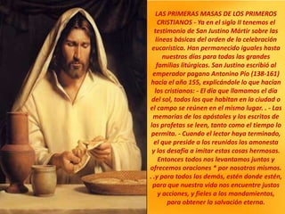 LAS PRIMERAS MASAS DE LOS PRIMEROS
CRISTIANOS - Ya en el siglo II tenemos el
testimonio de San Justino Mártir sobre las
líneas básicas del orden de la celebración
eucarística. Han permanecido iguales hasta
nuestros días para todas las grandes
familias litúrgicas. San Justino escribió al
emperador pagano Antonino Pío (138-161)
hacia el año 155, explicándole lo que hacían
los cristianos: - El día que llamamos el día
del sol, todos los que habitan en la ciudad o
el campo se reúnen en el mismo lugar. . - Las
memorias de los apóstoles y los escritos de
los profetas se leen, tanto como el tiempo lo
permita. - Cuando el lector haya terminado,
el que preside a los reunidos los amonesta
y los desafía a imitar estas cosas hermosas.
Entonces todos nos levantamos juntos y
ofrecemos oraciones * por nosotros mismos.
. .y para todos los demás, estén donde estén,
para que nuestra vida nos encuentre justos
y acciones, y fieles a los mandamientos,
para obtener la salvación eterna.
 