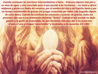 -Cuando concluyen las oraciones intercambiamos el beso. - Entonces alguien trae pan y
un vaso de agua. y vino mezclado para el que preside a los hermanos. - Los toma y ofrece
alabanza y gloria a el Padre del universo, por el nombre del Hijo y del Espíritu Santo y por
un tiempo considerable da gracias (en griego: eucaristía) por haber sido juzgados dignos
de estos dones. Cuando ha concluido las oraciones y acciones de gracias, todos los
presentes dan voz a una aclamación diciendo: "Amén". Cuando el que preside ha dado
gracias y la gente ha respondido, los que llamamos diáconos dan a los presentes
el pan, el vino y el agua "eucaristidos" y llevárselos a los ausentes. CIC 1345
 