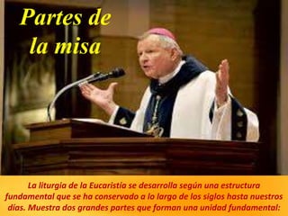 Partes de
la misa
La liturgia de la Eucaristía se desarrolla según una estructura
fundamental que se ha conservado a lo largo de los siglos hasta nuestros
días. Muestra dos grandes partes que forman una unidad fundamental:
 