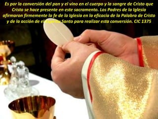 Es por la conversión del pan y el vino en el cuerpo y la sangre de Cristo que
Cristo se hace presente en este sacramento. Los Padres de la Iglesia
afirmaron firmemente la fe de la Iglesia en la eficacia de la Palabra de Cristo
y de la acción de el Espíritu Santo para realizar esta conversión. CIC 1375
 