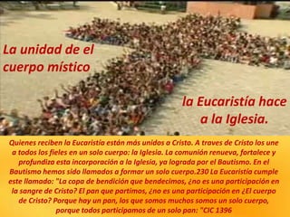 Quienes reciben la Eucaristía están más unidos a Cristo. A traves de Cristo los une
a todos los fieles en un solo cuerpo: la Iglesia. La comunión renueva, fortalece y
profundiza esta incorporación a la Iglesia, ya lograda por el Bautismo. En el
Bautismo hemos sido llamados a formar un solo cuerpo.230 La Eucaristía cumple
este llamado: "La copa de bendición que bendecimos, ¿no es una participación en
la sangre de Cristo? El pan que partimos, ¿no es una participación en ¿El cuerpo
de Cristo? Porque hay un pan, los que somos muchos somos un solo cuerpo,
porque todos participamos de un solo pan: "CIC 1396
La unidad de el
cuerpo místico
la Eucaristía hace
a la Iglesia.
 