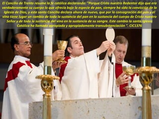 El Concilio de Trento resume la fe católica declarando: "Porque Cristo nuestro Redentor dijo que era
verdaderamente su cuerpo lo que ofrecía bajo la especie de pan, siempre ha sido la convicción de la
Iglesia de Dios, y este santo Concilio declara ahora de nuevo, que por la consagración del pan y el
vino tiene lugar un cambio de toda la sustancia del pan en la sustancia del cuerpo de Cristo nuestro
Señor y de toda la sustancia del vino en la sustancia de su sangre. Este cambio la santa Iglesia
Católica ha llamado apropiada y apropiadamente transubstanciación ". CIC1376
 