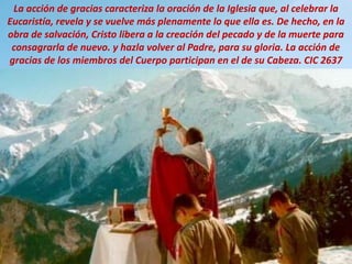La acción de gracias caracteriza la oración de la Iglesia que, al celebrar la
Eucaristía, revela y se vuelve más plenamente lo que ella es. De hecho, en la
obra de salvación, Cristo libera a la creación del pecado y de la muerte para
consagrarla de nuevo. y hazla volver al Padre, para su gloria. La acción de
gracias de los miembros del Cuerpo participan en el de su Cabeza. CIC 2637
 