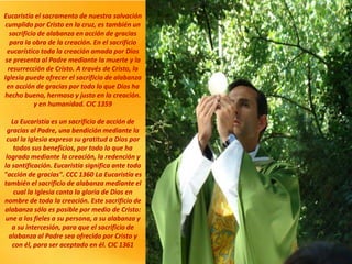 Eucaristía el sacramento de nuestra salvación
cumplido por Cristo en la cruz, es también un
sacrificio de alabanza en acción de gracias
para la obra de la creación. En el sacrificio
eucarístico toda la creación amada por Dios
se presenta al Padre mediante la muerte y la
resurrección de Cristo. A través de Cristo, la
Iglesia puede ofrecer el sacrificio de alabanza
en acción de gracias por todo lo que Dios ha
hecho bueno, hermoso y justo en la creación.
y en humanidad. CIC 1359
La Eucaristía es un sacrificio de acción de
gracias al Padre, una bendición mediante la
cual la Iglesia expresa su gratitud a Dios por
todos sus beneficios, por todo lo que ha
logrado mediante la creación, la redención y
la santificación. Eucaristía significa ante todo
"acción de gracias". CCC 1360 La Eucaristía es
también el sacrificio de alabanza mediante el
cual la Iglesia canta la gloria de Dios en
nombre de toda la creación. Este sacrificio de
alabanza sólo es posible por medio de Cristo:
une a los fieles a su persona, a su alabanza y
a su intercesión, para que el sacrificio de
alabanza al Padre sea ofrecido por Cristo y
con él, para ser aceptado en él. CIC 1361
 