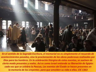 En el sentido de la Sagrada Escritura, el memorial no es simplemente el recuerdo de
acontecimientos pasados, sino la proclamación de las obras poderosas realizadas por
Dios para los hombres. En la celebración litúrgica de estos eventos, se vuelven de
cierto modo presentes y reales. Así es como Israel entiende su liberación de Egipto:
cada vez que se celebra la Pascua, Los eventos del Éxodo se hacen presentes en
la memoria de los creyentes. para que amolden su vida a ellos. CIC 1363
 