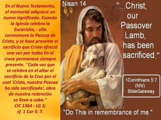 En el Nuevo Testamento,
el memorial adquiere un
nuevo significado. Cuando
la Iglesia celebra la
Eucaristía, - ella
conmemora la Pascua de
Cristo, y se hace presente el
sacrificio que Cristo ofreció
una vez por todas En el
cruce permanece siempre
presente. "Cada vez que
se celebra en el altar el
sacrificio de la Cruz por el
cual 'Cristo, nuestra Pascua
ha sido sacrificado', obra
de nuestra redención
se lleva a cabo."
CIC 1364 - LG 3;
cf. 1 Cor 5: 7.
 