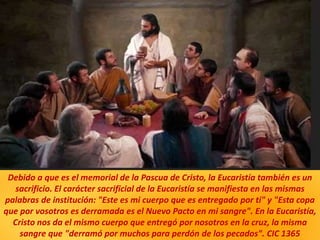 Debido a que es el memorial de la Pascua de Cristo, la Eucaristía también es un
sacrificio. El carácter sacrificial de la Eucaristía se manifiesta en las mismas
palabras de institución: "Este es mi cuerpo que es entregado por ti" y "Esta copa
que por vosotros es derramada es el Nuevo Pacto en mi sangre". En la Eucaristía,
Cristo nos da el mismo cuerpo que entregó por nosotros en la cruz, la misma
sangre que "derramó por muchos para perdón de los pecados". CIC 1365
 