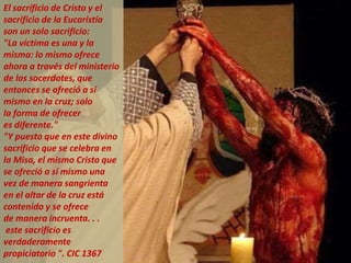 El sacrificio de Cristo y el
sacrificio de la Eucaristía
son un solo sacrificio:
"La víctima es una y la
misma: lo mismo ofrece
ahora a través del ministerio
de los sacerdotes, que
entonces se ofreció a sí
mismo en la cruz; solo
la forma de ofrecer
es diferente."
"Y puesto que en este divino
sacrificio que se celebra en
la Misa, el mismo Cristo que
se ofreció a sí mismo una
vez de manera sangrienta
en el altar de la cruz está
contenido y se ofrece
de manera incruenta. . .
este sacrificio es
verdaderamente
propiciatorio ". CIC 1367
 