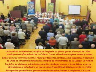 La Eucaristía es también el sacrificio de la Iglesia. La Iglesia que es el Cuerpo de Cristo
participa en el ofrecimiento de su Cabeza. Con el, ella misma se ofrece entera y entera.
Ella se une a su intercesión ante el Padre por todos los hombres. En la Eucaristía, el sacrificio
de Cristo se convierte también en el sacrificio de los miembros de su Cuerpo. La vida de
los fieles, su alabanza, sufrimientos, oración y trabajo, se unen a las de Cristo. y con su
ofrenda total, y así adquirir un nuevo valor. El sacrificio de Cristo presente en el altar
hace posible que todas las generaciones de cristianos se unan a su ofrenda. CIC 1368
 
