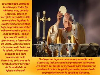 La comunidad intercede
también por todos los
ministros que, por ello
y con ello, ofrece el
sacrificio eucarístico: Sólo
se considere legítima la
Eucaristía que se celebra
bajo [la presidencia de] el
obispo o aquel a quien se
la ha confiado. Toda la
Iglesia está unida al
ofrecimiento e intercesión
de Cristo. Dado que tiene
el ministerio de Pedro en
la Iglesia, el Papa está
asociado con cada
celebración de la
Eucaristía, en la que se le
nombra signo y servidor
de la unidad de la
Iglesia universal.
El obispo del lugar es siempre responsable de la
Eucaristía, incluso cuando la preside un sacerdote;
el nombre del obispo se menciona para significar su
presidencia sobre la Iglesia particular, en medio de
su presbiterio y con la ayuda de diáconos.
 