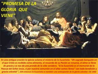 En una antigua oración la Iglesia aclama el misterio de la Eucaristía: "Oh sagrado banquete en
el que Cristo es recibido como alimento, el recuerdo de su Pasión se renueva, el alma se llena
de gracia y se nos da una prenda de la vida venidera. "Si la Eucaristía es el memorial de la
Pascua del Señor Jesús, si por nuestra comunión en el altar somos llenos" con toda bendición y
gracia celestial ", 239 entonces la Eucaristía es también una anticipación de la gloria celestial. CIC 1402
"PROMESA DE LA
GLORIA QUE
VIENE"
 