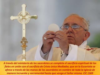A través del ministerio de los sacerdotes se completa el sacrificio espiritual de los
fieles en unión con el sacrificio de Cristo único Mediador, que en la Eucaristía se
ofrece a través de las manos de los sacerdotes en nombre de toda la Iglesia de
manera incruenta y sacramental hasta que venga el Señor mismo. CIC 1369
 