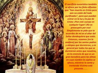 El sacrificio eucarístico también
se ofrece por los fieles difuntos
que "han muerto en Cristo pero
aún no están del todo
purificados", para que puedan
entrar en la luz y la paz de
Cristo: ¡Pon este cuerpo en
cualquier lugar! ¡No os
preocupéis por eso!
Simplemente te pido que te
acuerdes de mí en el altar del
Señor dondequiera que estés.
Entonces, rezamos [en la
anáfora] por los santos padres
y obispos que durmieron, y en
general por todos los que se
durmieron antes que nosotros,
en la creencia de que es un
gran beneficio para las almas
en cuyo nombre la súplica se
ofrece, mientras la santa y
tremenda Víctima está
presente. . . .
 