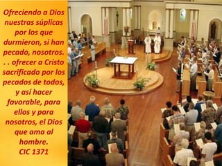 Ofreciendo a Dios
nuestras súplicas
por los que
durmieron, si han
pecado, nosotros.
. . ofrecer a Cristo
sacrificado por los
pecados de todos,
y así hacer
favorable, para
ellos y para
nosotros, el Dios
que ama al
hombre.
CIC 1371
 