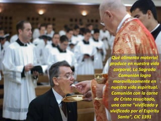 Qué alimento material
produce en nuestra vida
corporal, La Sagrada
Comunión logra
maravillosamente en
nuestra vida espiritual.
Comunión con la carne
de Cristo resucitado,
una carne "vivificado y
vivificado por el Espíritu
Santo", CIC 1391
 