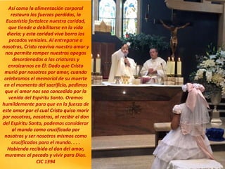 Así como la alimentación corporal
restaura las fuerzas perdidas, la
Eucaristía fortalece nuestra caridad,
que tiende a debilitarse en la vida
diaria; y esta caridad viva borra los
pecados veniales. Al entregarse a
nosotros, Cristo reaviva nuestro amor y
nos permite romper nuestros apegos
desordenados a las criaturas y
enraizarnos en Él: Dado que Cristo
murió por nosotros por amor, cuando
celebramos el memorial de su muerte
en el momento del sacrificio, pedimos
que el amor nos sea concedido por la
venida del Espíritu Santo. Oramos
humildemente para que en la fuerza de
este amor por el cual Cristo quiso morir
por nosotros, nosotros, al recibir el don
del Espíritu Santo, podemos considerar
al mundo como crucificado por
nosotros y ser nosotros mismos como
crucificados para el mundo. . . .
Habiendo recibido el don del amor,
muramos al pecado y vivir para Dios.
CIC 1394
 