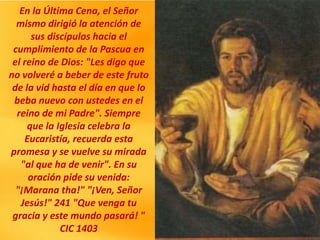 En la Última Cena, el Señor
mismo dirigió la atención de
sus discípulos hacia el
cumplimiento de la Pascua en
el reino de Dios: "Les digo que
no volveré a beber de este fruto
de la vid hasta el día en que lo
beba nuevo con ustedes en el
reino de mi Padre". Siempre
que la Iglesia celebra la
Eucaristía, recuerda esta
promesa y se vuelve su mirada
"al que ha de venir". En su
oración pide su venida:
"¡Marana tha!" "¡Ven, Señor
Jesús!" 241 "Que venga tu
gracia y este mundo pasará! "
CIC 1403
 