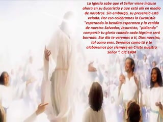 La Iglesia sabe que el Señor viene incluso
ahora en su Eucaristía y que está allí en medio
de nosotros. Sin embargo, su presencia está
velada. Por eso celebramos la Eucaristía
"esperando la bendita esperanza y la venida
de nuestro Salvador, Jesucristo, "pidiendo"
compartir tu gloria cuando cada lágrima será
borrado. Ese día te veremos a ti, Dios nuestro,
tal como eres. Seremos como tú y te
alabaremos por siempre en Cristo nuestro
Señor ”. CIC 1404
 