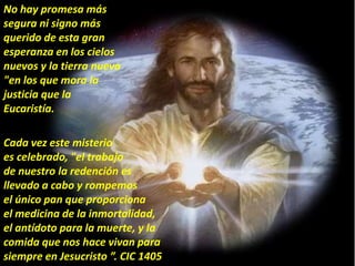 No hay promesa más
segura ni signo más
querido de esta gran
esperanza en los cielos
nuevos y la tierra nueva
"en los que mora la
justicia que la
Eucaristía.
Cada vez este misterio
es celebrado, "el trabajo
de nuestro la redención es
llevado a cabo y rompemos
el único pan que proporciona
el medicina de la inmortalidad,
el antídoto para la muerte, y la
comida que nos hace vivan para
siempre en Jesucristo ”. CIC 1405
 