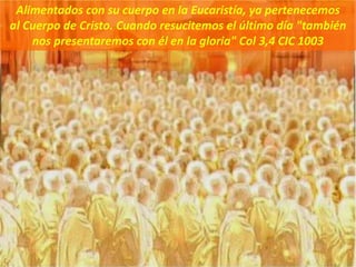 Alimentados con su cuerpo en la Eucaristía, ya pertenecemos
al Cuerpo de Cristo. Cuando resucitemos el último día "también
nos presentaremos con él en la gloria" Col 3,4 CIC 1003
 