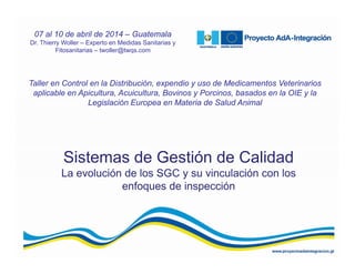 Sistemas de Gestión de Calidad
La evolución de los SGC y su vinculación con los
enfoques de inspección
Taller en Control en la Distribución, expendio y uso de Medicamentos Veterinarios
aplicable en Apicultura, Acuicultura, Bovinos y Porcinos, basados en la OIE y la
Legislación Europea en Materia de Salud Animal
07 al 10 de abril de 2014 – Guatemala
Dr. Thierry Woller – Experto en Medidas Sanitarias y
Fitosanitarias – twoller@twqs.com
 