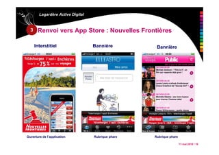 11 mai 2010 / 10
Lagardère Active Digital
Renvoi vers App Store : Nouvelles Frontières
Interstitiel Bannière Bannière
Ouverture de l’application Rubrique phare Rubrique phare
3
 