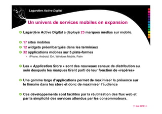 11 mai 2010 / 2
Lagardère Active Digital
Un univers de services mobiles en expansion
Lagardère Active Digital a déployé 23 marques médias sur mobile.
17 sites mobiles
12 widgets préembarqués dans les terminaux
32 applications mobiles sur 5 plate-formes
• iPhone, Android, Ovi, Windows Mobile, Palm
Les « Application Store » sont des nouveaux canaux de distribution au
sein desquels les marques tirent parti de leur fonction de «repères»
Une gamme large d’applications permet de maximiser la présence sur
le linéaire dans les store et donc de maximiser l’audience
Ces développements sont facilités par la réutilisation des flux web et
par la simplicité des services attendus par les consommateurs.
 