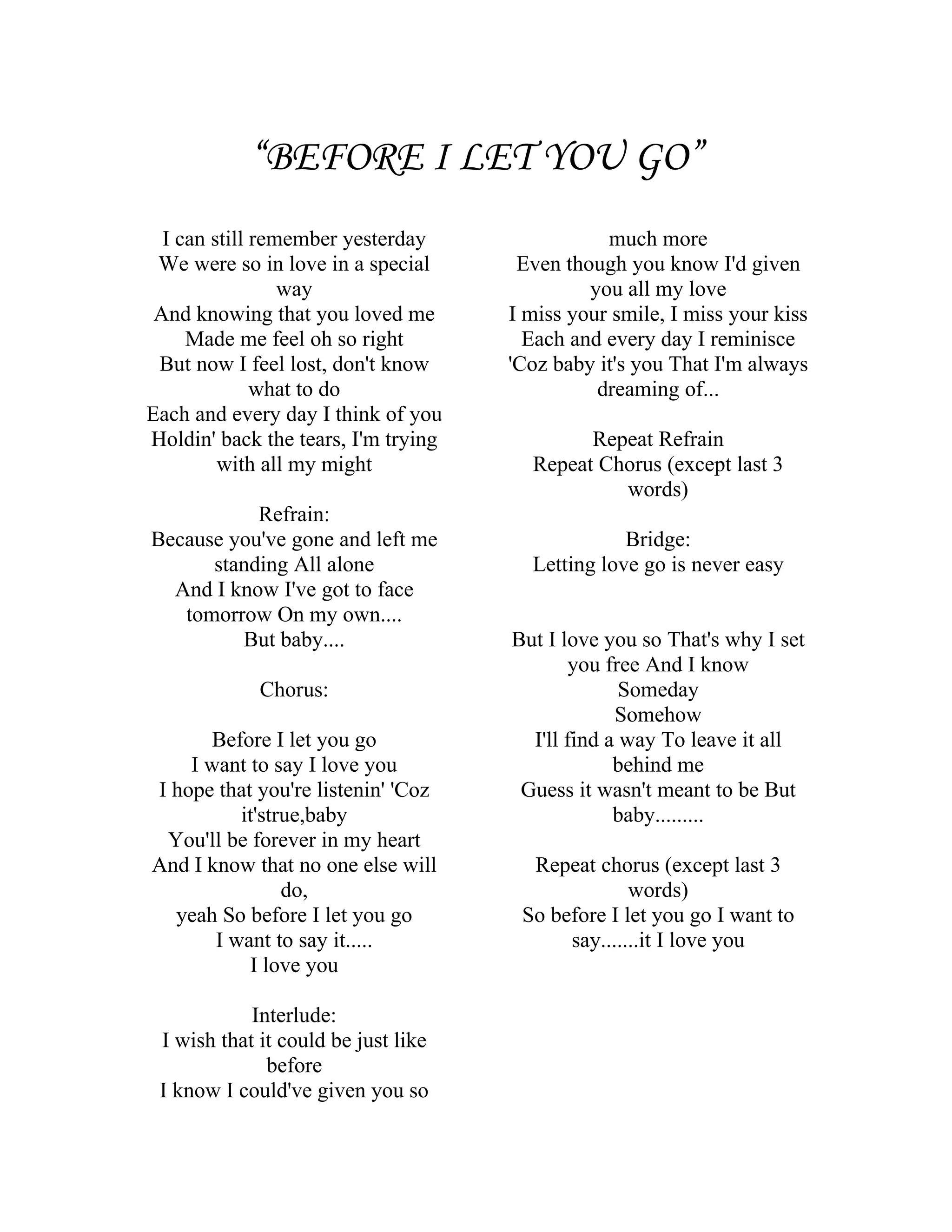 “BEFORE I LET YOU GO”
  I can still remember yesterday                much more
 We were so in love in a special      Even though you know I'd given
                 way                          you all my love
 And knowing that you loved me       I miss your smile, I miss your kiss
     Made me feel oh so right          Each and every day I reminisce
 But now I feel lost, don't know     'Coz baby it's you That I'm always
              what to do                       dreaming of...
Each and every day I think of you
Holdin' back the tears, I'm trying           Repeat Refrain
         with all my might             Repeat Chorus (except last 3
                                                words)
           Refrain:
Because you've gone and left me                   Bridge:
      standing All alone               Letting love go is never easy
  And I know I've got to face
   tomorrow On my own....
         But baby....                But I love you so That's why I set
                                             you free And I know
             Chorus:                               Someday
                                                  Somehow
       Before I let you go             I'll find a way To leave it all
    I want to say I love you                      behind me
I hope that you're listenin' 'Coz     Guess it wasn't meant to be But
          it'strue,baby                           baby.........
 You'll be forever in my heart
And I know that no one else will       Repeat chorus (except last 3
                do,                                words)
  yeah So before I let you go         So before I let you go I want to
       I want to say it.....               say.......it I love you
           I love you

            Interlude:
 I wish that it could be just like
              before
 I know I could've given you so
 