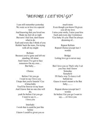 “BEFORE I LET YOU GO”
  I can still remember yesterday                much more
 We were so in love in a special      Even though you know I'd given
                 way                          you all my love
 And knowing that you loved me       I miss your smile, I miss your kiss
     Made me feel oh so right          Each and every day I reminisce
 But now I feel lost, don't know     'Coz baby it's you That I'm always
              what to do                       dreaming of...
Each and every day I think of you
Holdin' back the tears, I'm trying           Repeat Refrain
         with all my might             Repeat Chorus (except last 3
                                                words)
           Refrain:
Because you've gone and left me                   Bridge:
      standing All alone               Letting love go is never easy
  And I know I've got to face
   tomorrow On my own....
         But baby....                But I love you so That's why I set
                                             you free And I know
             Chorus:                               Someday
                                                  Somehow
       Before I let you go             I'll find a way To leave it all
    I want to say I love you                      behind me
I hope that you're listenin' 'Coz     Guess it wasn't meant to be But
          it'strue,baby                           baby.........
 You'll be forever in my heart
And I know that no one else will       Repeat chorus (except last 3
                do,                                words)
  yeah So before I let you go         So before I let you go I want to
       I want to say it.....               say.......it I love you
           I love you

            Interlude:
 I wish that it could be just like
              before
 I know I could've given you so
 