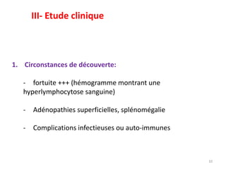 1. Circonstances de découverte:
- fortuite +++ (hémogramme montrant une
hyperlymphocytose sanguine)
- Adénopathies superficielles, splénomégalie
- Complications infectieuses ou auto-immunes
10
III- Etude clinique
 